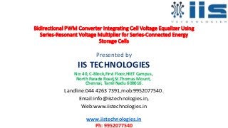 Bidirectional PWM Converter Integrating Cell Voltage Equalizer Using
Series-Resonant Voltage Multiplier for Series-Connected Energy
Storage Cells
Presented by
IIS TECHNOLOGIES
No: 40, C-Block,First Floor,HIET Campus,
North Parade Road,St.Thomas Mount,
Chennai, Tamil Nadu 600016.
Landline:044 4263 7391,mob:9952077540.
Email:info@iistechnologies.in,
Web:www.iistechnologies.in
www.iistechnologies.in
Ph: 9952077540
 