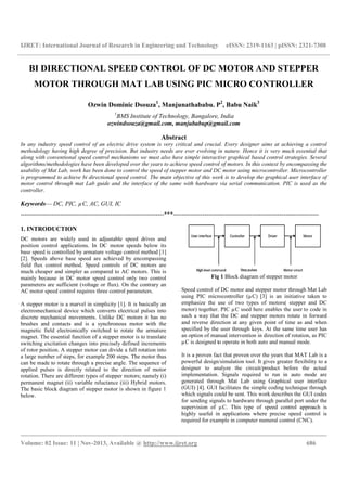 IJRET: International Journal of Research in Engineering and Technology
__________________________________________________________________________________________
Volume: 02 Issue: 11 | Nov-2013, Available @
BI DIRECTIONAL SPEED CONTROL OF DC MOTOR AND STEPPER
MOTOR THROUGH MAT LAB USING PIC MICRO CONTROLLER
Ozwin Dominic Dsouza
1
BMS Institute of Technology
ozwindsouza@gmail.com,
In any industry speed control of an electric drive system is very critical and crucial. Every designer aims at achieving a co
methodology having high degree of precision. But industry needs are ever evolving in nature. Hence it is very much essential
along with conventional speed control mechanisms we must also have simple interactive graphical based control strategies. Sev
algorithms/methodologies have been developed over the years to achieve speed control of motors. In this context by encomp
usability of Mat Lab, work has been done to control the speed of stepper motor and DC motor using microcontroller. Microcontr
is programmed to achieve bi directional speed control. The main objective of this work is to develop the graphical
motor control through mat Lab guide and the interface of the same with hardware via serial communication. PIC is used as the
controller.
Keywords— DC, PIC, µC, AC, GUI, IC
---------------------------------------------------------------------
1. INTRODUCTION
DC motors are widely used in adjustable speed drives and
position control applications. In DC motor speeds below its
base speed is controlled by armature voltage control
[2]. Speeds above base speed are achieved by encompassing
field flux control method. Speed controls of DC motors are
much cheaper and simpler as compared to AC motors. This is
mainly because in DC motor speed control only two control
parameters are sufficient (voltage or flux). On the contrary an
AC motor speed control requires three control parameters.
A stepper motor is a marvel in simplicity [1]
electromechanical device which converts electrical pulses into
discrete mechanical movements. Unlike DC motors it has no
brushes and contacts and is a synchronous motor with the
magnetic field electronically switched to rotate the armature
magnet. The essential function of a stepper motor is to translate
switching excitation changes into precisely defined increments
of rotor position. A stepper motor can divide a full rotation into
a large number of steps, for example 200 steps. The motor thus
can be made to rotate through a precise angle. The sequence of
applied pulses is directly related to the direction of motor
rotation. There are different types of stepper motors; namely (i)
permanent magnet (ii) variable reluctance (iii) Hybrid motors.
The basic block diagram of stepper motor is shown in figure 1
below.
IJRET: International Journal of Research in Engineering and Technology eISSN: 2319
__________________________________________________________________________________________
2013, Available @ http://www.ijret.org
BI DIRECTIONAL SPEED CONTROL OF DC MOTOR AND STEPPER
MOTOR THROUGH MAT LAB USING PIC MICRO CONTROLLER
Ozwin Dominic Dsouza1
, Manjunathababu. P2
, Babu Naik
BMS Institute of Technology, Bangalore, India
ozwindsouza@gmail.com, manjubabup@gmail.com
Abstract
In any industry speed control of an electric drive system is very critical and crucial. Every designer aims at achieving a co
methodology having high degree of precision. But industry needs are ever evolving in nature. Hence it is very much essential
along with conventional speed control mechanisms we must also have simple interactive graphical based control strategies. Sev
algorithms/methodologies have been developed over the years to achieve speed control of motors. In this context by encomp
usability of Mat Lab, work has been done to control the speed of stepper motor and DC motor using microcontroller. Microcontr
is programmed to achieve bi directional speed control. The main objective of this work is to develop the graphical
motor control through mat Lab guide and the interface of the same with hardware via serial communication. PIC is used as the
---------------------------------***--------------------------------------------------------------------
DC motors are widely used in adjustable speed drives and
position control applications. In DC motor speeds below its
base speed is controlled by armature voltage control method [1]
. Speeds above base speed are achieved by encompassing
field flux control method. Speed controls of DC motors are
much cheaper and simpler as compared to AC motors. This is
mainly because in DC motor speed control only two control
icient (voltage or flux). On the contrary an
AC motor speed control requires three control parameters.
[1]. It is basically an
electromechanical device which converts electrical pulses into
ements. Unlike DC motors it has no
brushes and contacts and is a synchronous motor with the
magnetic field electronically switched to rotate the armature
magnet. The essential function of a stepper motor is to translate
ecisely defined increments
of rotor position. A stepper motor can divide a full rotation into
a large number of steps, for example 200 steps. The motor thus
can be made to rotate through a precise angle. The sequence of
o the direction of motor
rotation. There are different types of stepper motors; namely (i)
reluctance (iii) Hybrid motors.
The basic block diagram of stepper motor is shown in figure 1
Fig 1 Block diagram of stepper
Speed control of DC motor and stepper motor through Mat Lab
using PIC microcontroller (µC)
emphasize the use of two types of motors( stepper and DC
motor) together. PIC µC used here enables the user to code in
such a way that the DC and stepper motors rotate in forward
and reverse direction at any given point of time as and when
specified by the user through keys. At the same time user has
an option of manual intervention in direction of rotation, as PIC
µC is designed to operate in both auto and manual mode.
It is a proven fact that proven over the years that MAT Lab is a
powerful design/simulation tool. It gives greater flexibility to a
designer to analyze the circuit/product before the actual
implementation. Signals required to run in auto mode are
generated through Mat Lab using Graphical user interface
(GUI) [4]. GUI facilitates the simple coding technique through
which signals could be sent. This work describes the GUI codes
for sending signals to hardware through p
supervision of µC. This type of speed control approach is
highly useful in applications where precise speed control is
required for example in computer numeral control (CNC).
eISSN: 2319-1163 | pISSN: 2321-7308
__________________________________________________________________________________________
686
BI DIRECTIONAL SPEED CONTROL OF DC MOTOR AND STEPPER
MOTOR THROUGH MAT LAB USING PIC MICRO CONTROLLER
Babu Naik3
In any industry speed control of an electric drive system is very critical and crucial. Every designer aims at achieving a control
methodology having high degree of precision. But industry needs are ever evolving in nature. Hence it is very much essential that
along with conventional speed control mechanisms we must also have simple interactive graphical based control strategies. Several
algorithms/methodologies have been developed over the years to achieve speed control of motors. In this context by encompassing the
usability of Mat Lab, work has been done to control the speed of stepper motor and DC motor using microcontroller. Microcontroller
is programmed to achieve bi directional speed control. The main objective of this work is to develop the graphical user interface of
motor control through mat Lab guide and the interface of the same with hardware via serial communication. PIC is used as the
----------------------------------------------------------------------
Block diagram of stepper motor
Speed control of DC motor and stepper motor through Mat Lab
using PIC microcontroller (µC) [3] is an initiative taken to
emphasize the use of two types of motors( stepper and DC
motor) together. PIC µC used here enables the user to code in
y that the DC and stepper motors rotate in forward
and reverse direction at any given point of time as and when
specified by the user through keys. At the same time user has
an option of manual intervention in direction of rotation, as PIC
o operate in both auto and manual mode.
It is a proven fact that proven over the years that MAT Lab is a
powerful design/simulation tool. It gives greater flexibility to a
designer to analyze the circuit/product before the actual
equired to run in auto mode are
generated through Mat Lab using Graphical user interface
. GUI facilitates the simple coding technique through
which signals could be sent. This work describes the GUI codes
for sending signals to hardware through parallel port under the
supervision of µC. This type of speed control approach is
highly useful in applications where precise speed control is
required for example in computer numeral control (CNC).
 