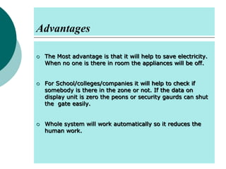 Advantages






The Most advantage is that it will help to save electricity.
When no one is there in room the appliances will be off.
For School/colleges/companies it will help to check if
somebody is there in the zone or not. If the data on
display unit is zero the peons or security gaurds can shut
the gate easily.
Whole system will work automatically so it reduces the
human work.

 