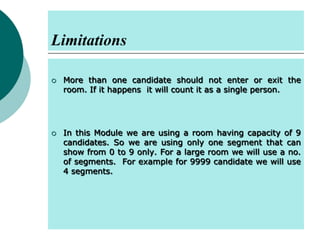 Limitations




More than one candidate should not enter or exit the
room. If it happens it will count it as a single person.

In this Module we are using a room having capacity of 9
candidates. So we are using only one segment that can
show from 0 to 9 only. For a large room we will use a no.
of segments. For example for 9999 candidate we will use
4 segments.

 