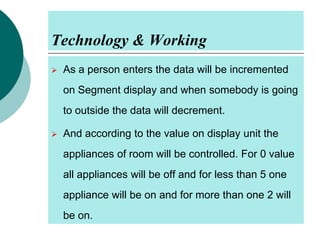 Technology & Working


As a person enters the data will be incremented
on Segment display and when somebody is going
to outside the data will decrement.



And according to the value on display unit the

appliances of room will be controlled. For 0 value
all appliances will be off and for less than 5 one
appliance will be on and for more than one 2 will
be on.

 