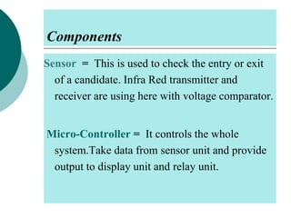 Components
Sensor = This is used to check the entry or exit
of a candidate. Infra Red transmitter and
receiver are using here with voltage comparator.
Micro-Controller = It controls the whole
system.Take data from sensor unit and provide
output to display unit and relay unit.

 