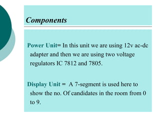 Components
Power Unit= In this unit we are using 12v ac-dc
adapter and then we are using two voltage
regulators IC 7812 and 7805.
Display Unit = A 7-segment is used here to
show the no. Of candidates in the room from 0
to 9.

 