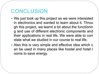 CONCLUSION
 We just took up this project as we were interested
in electronics and wanted to learn about it. Throu
gh this project, we learnt a lot about the functionin
g and use of different electronic components and
their applications in real life. We were able to corr
elate what we studied in our course to real life.
 Also this is very simple and effective idea which c
an be used in many places like hostel and hotel r
ooms to save energy.
 
