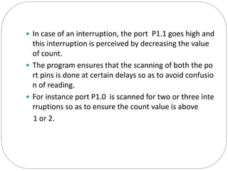  In case of an interruption, the port P1.1 goes high and
this interruption is perceived by decreasing the value
of count.
 The program ensures that the scanning of both the po
rt pins is done at certain delays so as to avoid confusio
n of reading.
 For instance port P1.0 is scanned for two or three inte
rruptions so as to ensure the count value is above
1 or 2.
 
