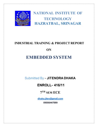 NATIONAL INSTITUTE OF
TECHNOLOGY
HAZRATBAL, SRINAGAR
INDUSTRIAL TRAINING & PROJECT REPORT
ON
EMBEDDED SYSTEM
Submitted By - JITENDRA DHAKA
ENROLL- 416/11
7TH
SEM ECE
dhaka.jiten@gmail.com
09086447099
 