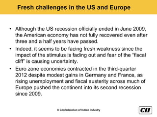 Fresh challenges in the US and Europe


• Although the US recession officially ended in June 2009,
  the American economy has not fully recovered even after
  three and a half years have passed.
• Indeed, it seems to be facing fresh weakness since the
  impact of the stimulus is fading out and fear of the “fiscal
  cliff” is causing uncertainty.
• Euro zone economies contracted in the third-quarter
  2012 despite modest gains in Germany and France, as
  rising unemployment and fiscal austerity across much of
  Europe pushed the continent into its second recession
  since 2009.

                     © Confederation of Indian Industry
 
