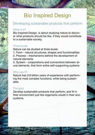 Bio Inspired Design
Developing sustainable products that perform
What is it?
Bio Inspired Design, is about studying nature to discov-
er what products should be like, if they would contribute
to a sustainable society.

Three levels
Nature can be studied at three levels:
1. Form - natural structures, shapes and functionalities
2. Process - mechanisms behind the development of
natural elements
3. System - cooperations and connections between at-
ural elements, that form entire self-supporting systems

Why use it?
Nature has 3.8 billion years of experience with perform-
ing the most complex functions, while being sustain-
able.

The goal
Develop sustainable products that perform, and fit in
their environment just like organisms would in their eco-
systems.
 