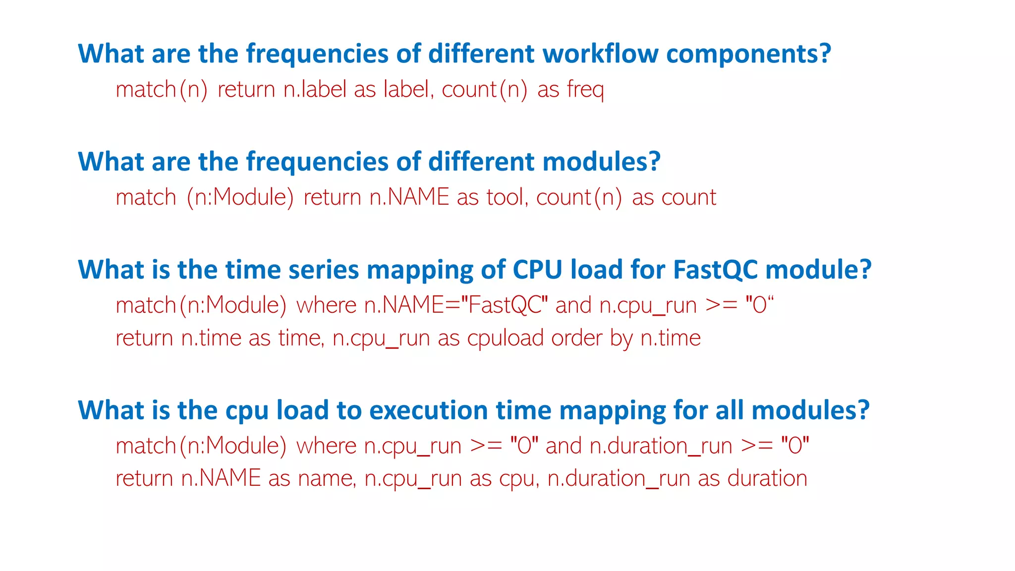 What are the frequencies of different workflow components?
match(n) return n.label as label, count(n) as freq
What are the frequencies of different modules?
match (n:Module) return n.NAME as tool, count(n) as count
What is the time series mapping of CPU load for FastQC module?
match(n:Module) where n.NAME="FastQC" and n.cpu_run >= "0“
return n.time as time, n.cpu_run as cpuload order by n.time
What is the cpu load to execution time mapping for all modules?
match(n:Module) where n.cpu_run >= "0" and n.duration_run >= "0"
return n.NAME as name, n.cpu_run as cpu, n.duration_run as duration
 