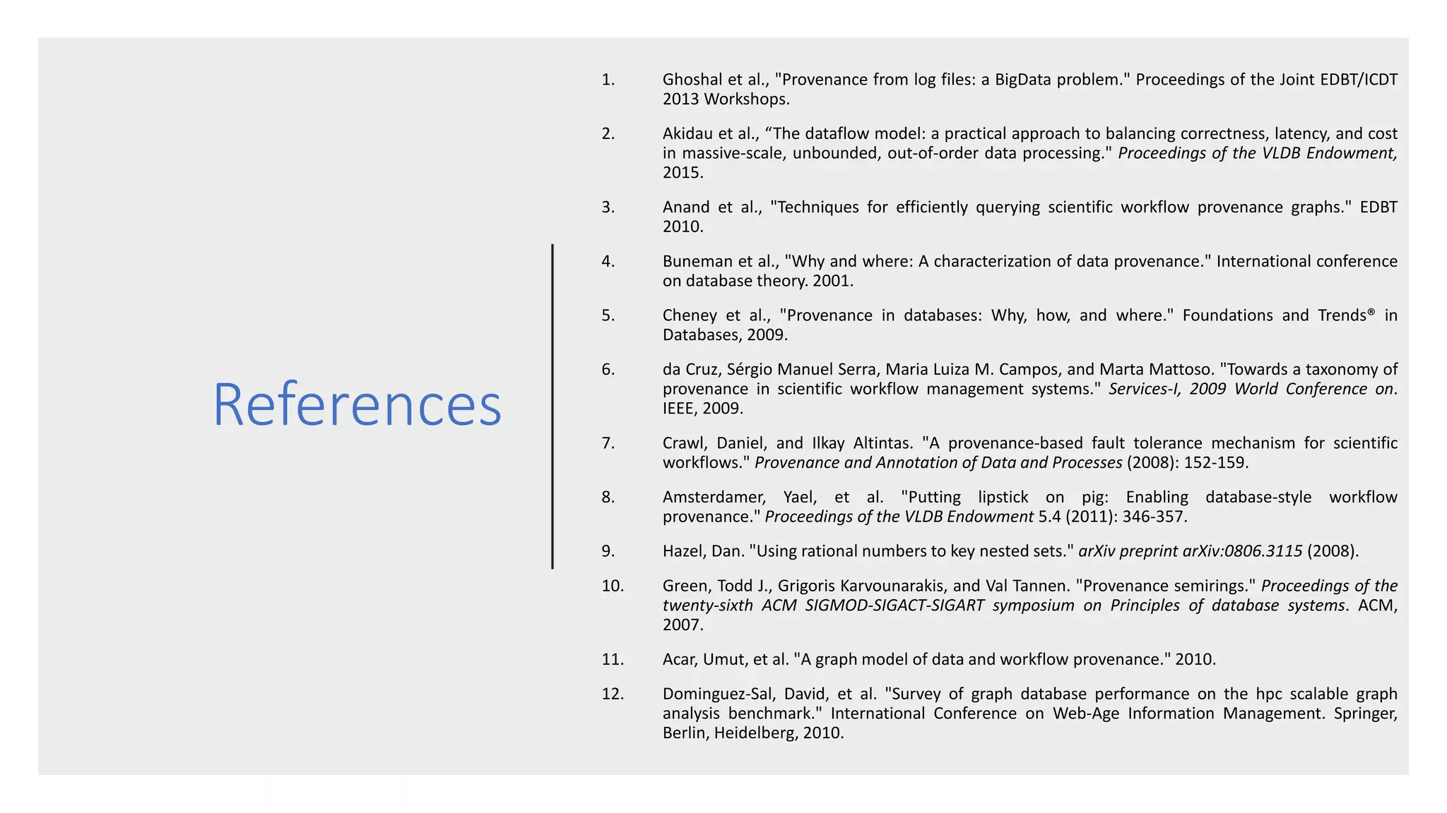 References
1. Ghoshal et al., "Provenance from log files: a BigData problem." Proceedings of the Joint EDBT/ICDT
2013 Workshops.
2. Akidau et al., “The dataflow model: a practical approach to balancing correctness, latency, and cost
in massive-scale, unbounded, out-of-order data processing." Proceedings of the VLDB Endowment,
2015.
3. Anand et al., "Techniques for efficiently querying scientific workflow provenance graphs." EDBT
2010.
4. Buneman et al., "Why and where: A characterization of data provenance." International conference
on database theory. 2001.
5. Cheney et al., "Provenance in databases: Why, how, and where." Foundations and Trends® in
Databases, 2009.
6. da Cruz, Sérgio Manuel Serra, Maria Luiza M. Campos, and Marta Mattoso. "Towards a taxonomy of
provenance in scientific workflow management systems." Services-I, 2009 World Conference on.
IEEE, 2009.
7. Crawl, Daniel, and Ilkay Altintas. "A provenance-based fault tolerance mechanism for scientific
workflows." Provenance and Annotation of Data and Processes (2008): 152-159.
8. Amsterdamer, Yael, et al. "Putting lipstick on pig: Enabling database-style workflow
provenance." Proceedings of the VLDB Endowment 5.4 (2011): 346-357.
9. Hazel, Dan. "Using rational numbers to key nested sets." arXiv preprint arXiv:0806.3115 (2008).
10. Green, Todd J., Grigoris Karvounarakis, and Val Tannen. "Provenance semirings." Proceedings of the
twenty-sixth ACM SIGMOD-SIGACT-SIGART symposium on Principles of database systems. ACM,
2007.
11. Acar, Umut, et al. "A graph model of data and workflow provenance." 2010.
12. Dominguez-Sal, David, et al. "Survey of graph database performance on the hpc scalable graph
analysis benchmark." International Conference on Web-Age Information Management. Springer,
Berlin, Heidelberg, 2010.
 