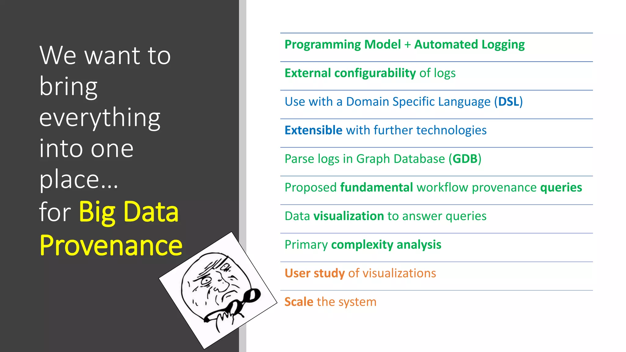 We want to
bring
everything
into one
place…
for Big Data
Provenance
Programming Model + Automated Logging
External configurability of logs
Use with a Domain Specific Language (DSL)
Extensible with further technologies
Parse logs in Graph Database (GDB)
Proposed fundamental workflow provenance queries
Data visualization to answer queries
Primary complexity analysis
User study of visualizations
Scale the system
 