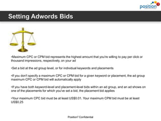 •Maximum CPC or CPM bid represents the highest amount that you're willing to pay per click or
thousand impressions, respectively, on your ad

•Set a bid at the ad group level, or for individual keywords and placements

•If you don't specify a maximum CPC or CPM bid for a given keyword or placement, the ad group
maximum CPC or CPM bid will automatically apply

•If you have both keyword-level and placement-level bids within an ad group, and an ad shows on
one of the placements for which you've set a bid, the placement bid applies

•Your maximum CPC bid must be at least US$0.01. Your maximum CPM bid must be at least
US$0.25



                                         Position2 Confidential
 