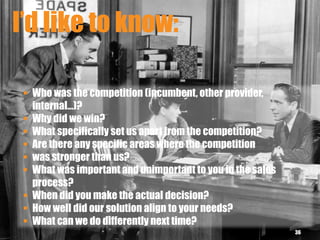 I’d like to know:
36
 Who was the competition (incumbent, other provider,
internal…)?
 Why did we win?
 What specifically set us apart from the competition?
 Are there any specific areas where the competition
 was stronger than us?
 What was important and unimportant to you in the sales
process?
 When did you make the actual decision?
 How well did our solution align to your needs?
 What can we do differently next time?
 