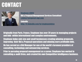Stephane LOHSE
Bid & Proposal Management Services Consultant
s.lohse@proposal-mgt.com
CONTACT
LinkedIn
http://fr.linkedin.com/in/stephanelohse
Originally from Paris, France, Stephane has over 20 years in managing projects
and bids within international and complex environments.
Stephane helps mid-size and small businesses creating winning proposals,
improving their Bid & Proposal operations and winning more profitable bids.
He has served as a Bid Manager for one of the world’s foremost providers of
consulting, technology and outsourcing services.
Prior to pursuing proposal management as a career, Stephane has worked in
consulting & audit firms, and created his own Competitive Intelligence business.
38
 