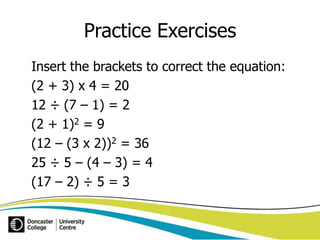 Practice Exercises 
Insert the brackets to correct the equation: 
(2 + 3) x 4 = 20 
12 ÷ (7 – 1) = 2 
(2 + 1)2 = 9 
(12 – (3 x 2))2 = 36 
25 ÷ 5 – (4 – 3) = 4 
(17 – 2) ÷ 5 = 3 
 