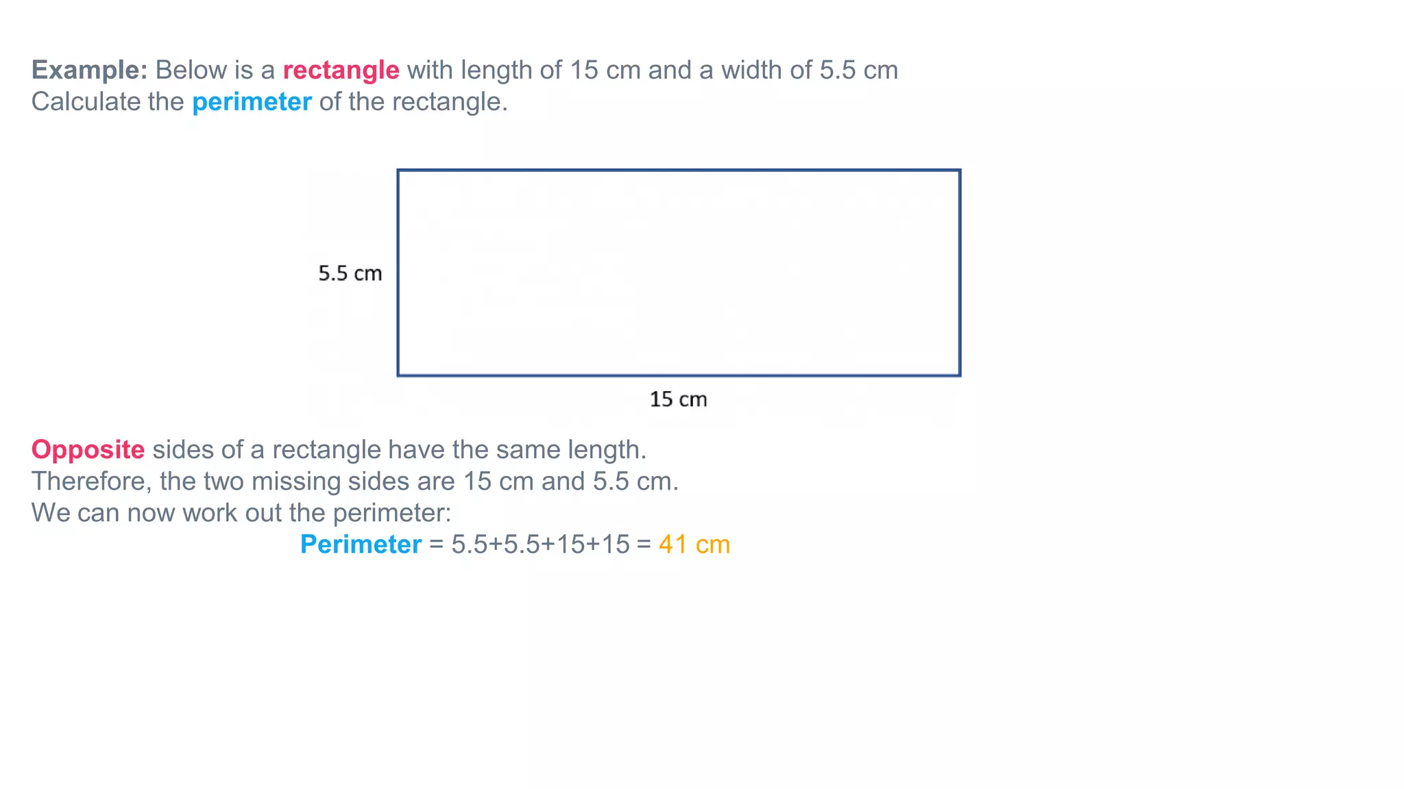 Example: Below is a rectangle with length of 15 cm and a width of 5.5 cm
Calculate the perimeter of the rectangle.
Opposite sides of a rectangle have the same length.
Therefore, the two missing sides are 15 cm and 5.5 cm.
We can now work out the perimeter:
Perimeter = 5.5+5.5+15+15 = 41 cm
 