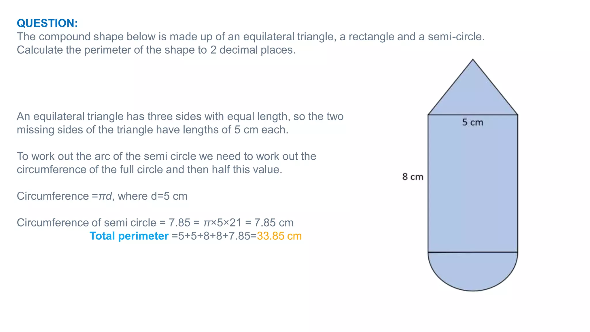 QUESTION:
The compound shape below is made up of an equilateral triangle, a rectangle and a semi-circle.
Calculate the perimeter of the shape to 2 decimal places.
An equilateral triangle has three sides with equal length, so the two
missing sides of the triangle have lengths of 5 cm each.
To work out the arc of the semi circle we need to work out the
circumference of the full circle and then half this value.
Circumference =πd, where d=5 cm
Circumference of semi circle = 7.85 = π×5×21​ = 7.85 cm
Total perimeter =5+5+8+8+7.85=33.85 cm
 