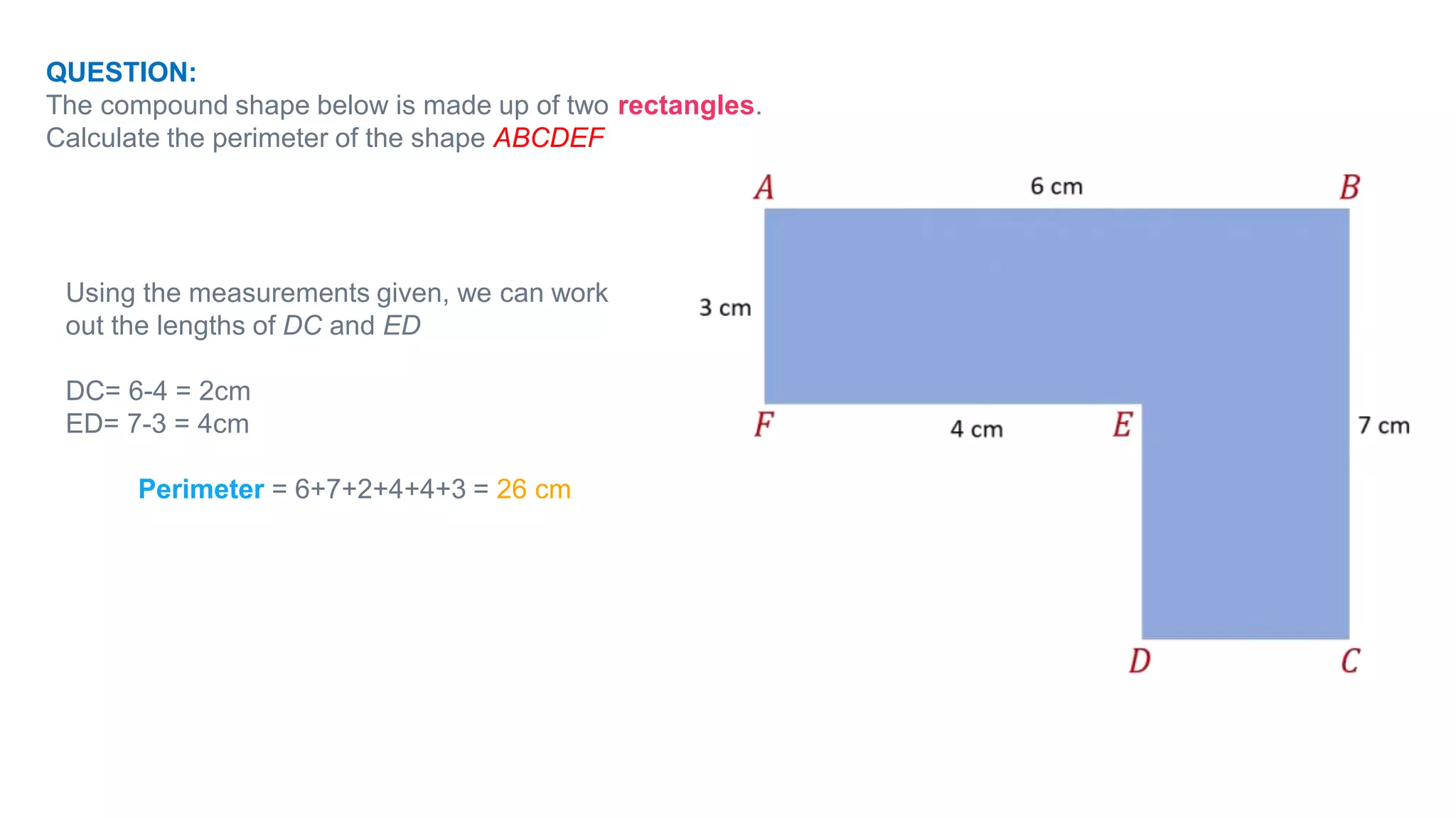 QUESTION:
The compound shape below is made up of two rectangles.
Calculate the perimeter of the shape ABCDEF
Using the measurements given, we can work
out the lengths of DC and ED
DC= 6-4 = 2cm
ED= 7-3 = 4cm
Perimeter = 6+7+2+4+4+3 = 26 cm
 