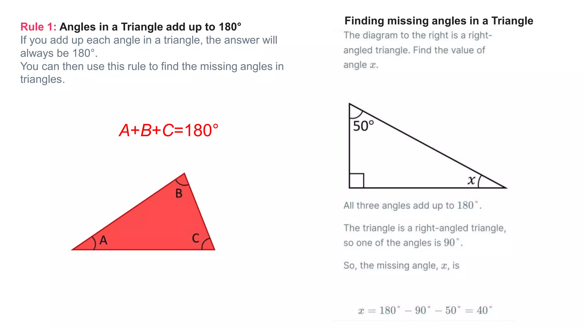 Rule 1: Angles in a Triangle add up to 180°
If you add up each angle in a triangle, the answer will
always be 180°.
You can then use this rule to find the missing angles in
triangles.
A+B+C=180°
Finding missing angles in a Triangle
 