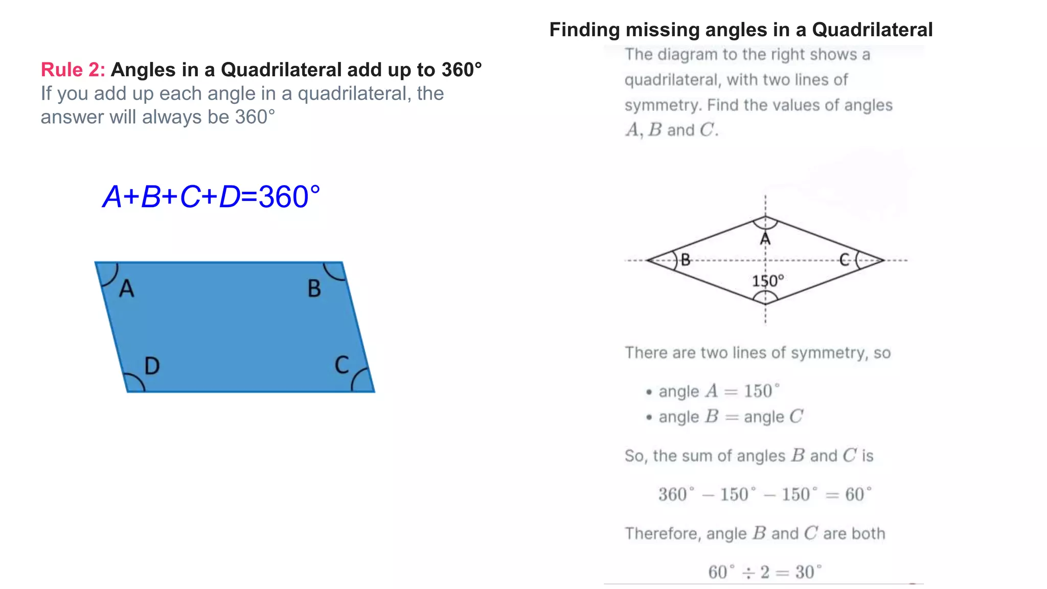 Rule 2: Angles in a Quadrilateral add up to 360°
If you add up each angle in a quadrilateral, the
answer will always be 360°
A+B+C+D=360°
Finding missing angles in a Quadrilateral
 