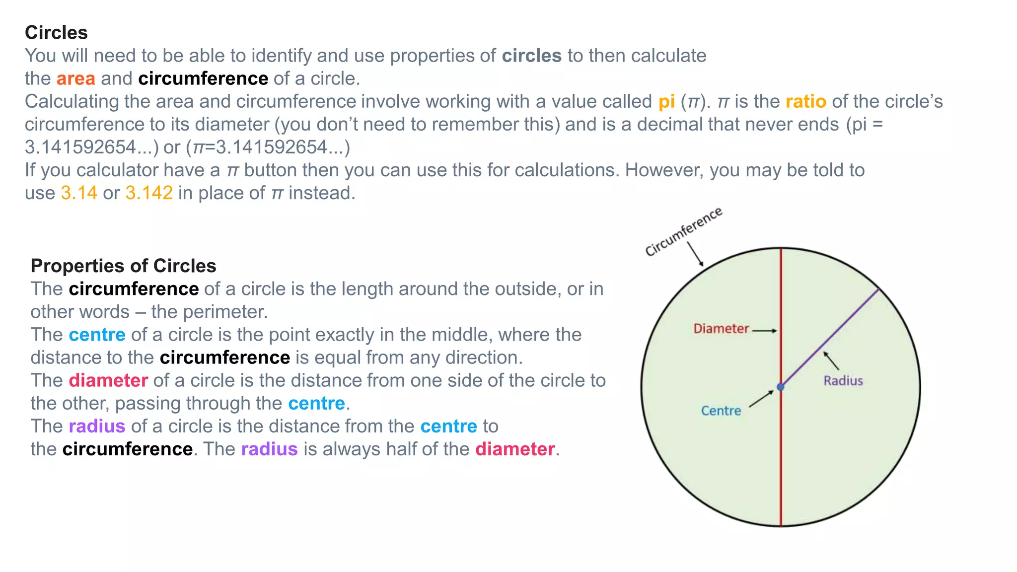 Circles
You will need to be able to identify and use properties of circles to then calculate
the area and circumference of a circle.
Calculating the area and circumference involve working with a value called pi (π). π is the ratio of the circle’s
circumference to its diameter (you don’t need to remember this) and is a decimal that never ends (pi =
3.141592654...) or (π=3.141592654...)
If you calculator have a π button then you can use this for calculations. However, you may be told to
use 3.14 or 3.142 in place of π instead.
Properties of Circles
The circumference of a circle is the length around the outside, or in
other words – the perimeter.
The centre of a circle is the point exactly in the middle, where the
distance to the circumference is equal from any direction.
The diameter of a circle is the distance from one side of the circle to
the other, passing through the centre.
The radius of a circle is the distance from the centre to
the circumference. The radius is always half of the diameter.
 