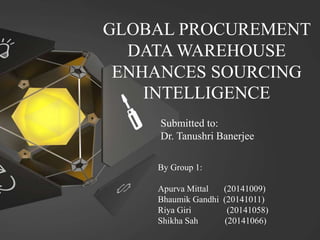 GLOBAL PROCUREMENT
DATA WAREHOUSE
ENHANCES SOURCING
INTELLIGENCE
Submitted to:
Dr. Tanushri Banerjee
By Group 1:
Apurva Mittal (20141009)
Bhaumik Gandhi (20141011)
Riya Giri (20141058)
Shikha Sah (20141066)
 
