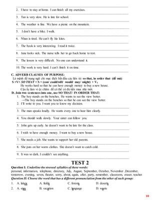10
...............................................................................................................................................
2. I have to stay at home. I can finish all my exercises.
...............................................................................................................................................
3. Tan is very slow. He is late for school.
................................................................................................................................................
4. The weather is fine. We have a picnic on the mountain.
................................................................................................................................................
5. I don’t have a bike. I walk.
...............................................................................................................................................
6. Nhan is tired. He can’t fly his kites.
...............................................................................................................................................
7. The book is very interesting. I read it twice.
................................................................................................................................................
8. Jane looks sick. The nurse tells her to go back home to rest.
...............................................................................................................................................
9. The lesson is very difficult. No one can understand it.
...............................................................................................................................................
10. The work is very hard. I can’t finish it on time.
...............................................................................................................................................
C. ADVERB CLAUSES OF PURPOSE:
Là mệnh đề trạng ngữ chỉ mục đích bắt đầu các liên từ: so that, in order that (để mà)
S +V+ SO THAT + S + (can/ could/will/ would/ may/ might) + V1
He works hard so that he can have enough money to buy a new house.
Cậu ấy làm vi ệc chăm để có thể có đủ tiền mua nhà mới.
D. Join two sentences into one, use SO THAT/ IN ORDER THAT:
1. The boy stands on the benches. He wants to see the view better.
→The boy stands on the benches so that he can see the view better.
2. I’ll write to you. I want you to know my decision.
................................................................................................................................................
3. The man speaks loudly. He wants every one to hear him clearly.
..............................................................................................................................................
4. You should walk slowly. Your sister can follow you.
................................................................................................................................................
5. John gets up early. he doesn’t want to be late for the class.
................................................................................................................................................
6. I wish to have enough money. I want to buy a new house.
................................................................................................................................................
7. She needs a job. She wants to support her old parents.
................................................................................................................................................
8. She puts on her warm clothes. She doesn’t want to catch cold.
................................................................................................................................................
9. It was so dark. I couldn’t see anything.
................................................................................................................................................
TEST 2
Question I: Underline the stressed syllables of these words:
personal, information, telephone, directory, July, August, September, October, November ,December,
tomorrow, evening, seven, theater, sorry, about, again, after, party, remember, classroom, eraser, teacher
Question II: Choose the word that has a different pronunciation from the other of each group:
1. A. lakes A. fields C. forests D. deserts
2. A. stay B. vacation C. language D. waste
 