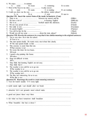 12
6. We enjoy . . . . . . . . . in summer.
A. swim B. swam C. swimming D. to swim
7. Most of the boys in my class……………… to play soccer .
A. want B. wants C. is wanting D. are wanting
8. Could you show me the way . . . . . . . .......... the railway station please?
A. to B. at C. next D. near to
Question VII. Insert the correct form of the words in brackets: (2 ms)
1. There is no …………..............……… between my answer and his. (Differ)
2. We have a lot of ………….............….……… in learning English. (Difficult)
3. The is an…………..............………… football match this afternoon. (Excite)
4. We are very proud of our………..............………. (Friend)
5. Her smile is very ............................ (Fascinate)
6. He speaks English ..................................... (Fluency)
7. You will be late for the ................................ ( Meet)
8. Would you tell me some ......................... about the train, please? (Inform)
Question VIII. Rewrite the sentences in a way that is has similar meaning to the original sentences:
1. Tan is very slow. He is late for school.
 Tom is so …...................................................................…………………………..
2. The man speaks loudly. He wants every one to hear him clearly.
 The man speaks loudly so that …….............................................…………………..
3. This exercise is easier than that one.
That exercise is not ………............................................…………………………..
4. We wrote this letter for two hours.
It took ………….............................................................…………………………..
5. I spend a day painting this house.
It takes……….............................................................…………………………..
6. Dogs are difficult to train.
It’s…………………...................................................................................…………
7. They think that learning English are not easy.
They think that it ………………….......................................…………………………..
8. The weather is too cold for us to go out.
The weather is so ………….................................................…………………………..
9. The weather is too cold for us to go out.
The weather isn’t………………….....................................…………………………..
10. The film isn’t interesting for us to see.
The film is too…………………..........................................…………………………..
Question IX. Rearrange the words to create meaning sentences:
1. You/ do/ watch/ usually/ T.V/ every night.
…………………………....................……………………………………………………
2. teeth/ meals/ right / our/ should/ after/ we/ brush
………………...............…………………………………………………………………
3. attractive/ let’s/ our/ grounds/ more/ school/ make
……………………………………………………………………………………………
4. good/ are/ juices/ there/ very/ there
…………………………………………………………………………………………
5. for/ what/ we/ have/ tomorrow/ shall/ breakfast
…………………………………………………………………………………………
6. What / beautiful / she/ has/ a/ dress/ !
…………………………………………………………………………………………
 