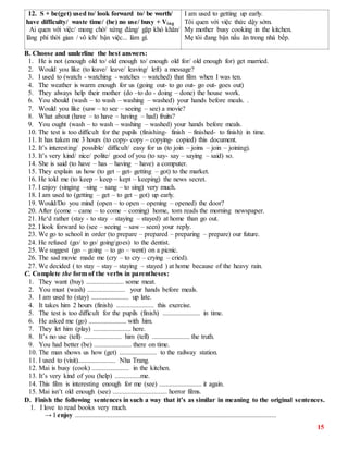15
12. S + be(get) used to/ look forward to/ be worth/
have difficulty/ waste time/ (be) no use/ busy + Ving
Ai quen với việc/ mong chờ/ xứng đáng/ gặp khó khăn/
lãng phí thời gian / vô ích/ bận việc... làm gì.
I am used to getting up early.
Tôi quen với việc thức dậy sớm.
My mother busy cooking in the kitchen.
Mẹ tôi đang bận nấu ăn trong nhà bếp.
B. Choose and underline the best answers:
1. He is not (enough old to/ old enough to/ enough old for/ old enough for) get married.
2. Would you like (to leave/ leave/ leaving/ left) a message?
3. I used to (watch - watching - watches – watched) that film when I was ten.
4. The weather is warm enough for us (going out- to go out- go out- goes out)
5. They always help their mother (do –to do - doing – done) the house work.
6. You should (wash – to wash – washing – washed) your hands before meals. .
7. Would you like (saw – to see – seeing – see) a movie?
8. What about (have – to have – having – had) fruits?
9. You ought (wash – to wash – washing – washed) your hands before meals.
10. The test is too difficult for the pupils (finishing- finish – finished- to finish) in time.
11. It has taken me 3 hours (to copy- copy – copying- copied) this document.
12. It’s interesting/ possible/ difficult/ easy for us (to join – joins – join – joining).
13. It’s very kind/ nice/ polite/ good of you (to say- say – saying – said) so.
14. She is said (to have – has – having – have) a computer.
15. They explain us how (to get – get- getting – got) to the market.
16. He told me (to keep – keep – kept – keeping) the news secret.
17. I enjoy (singing –sing – sang – to sing) very much.
18. I am used to (getting – get – to get – got) up early.
19. Would/Do you mind (open – to open – opening – opened) the door?
20. After (come – came – to come – coming) home, tom reads the morning newspaper.
21. He‘d rather (stay - to stay – staying – stayed) at home than go out.
22. I look forward to (see – seeing – saw – seen) your reply.
23. We go to school in order (to prepare – prepared – preparing – prepare) our future.
24. He refused (go/ to go/ going/goes) to the dentist.
25. We suggest (go – going – to go – went) on a picnic.
26. The sad movie made me (cry – to cry – crying – cried).
27. We decided ( to stay – stay – staying – stayed ) at home because of the heavy rain.
C. Complete the form of the verbs in parentheses:
1. They want (buy) ...................... some meat.
2. You must (wash) ...................... your hands before meals.
3. I am used to (stay) ...................... up late.
4. It takes him 2 hours (finish) ...................... this exercise.
5. The test is too difficult for the pupils (finish) ...................... in time.
6. He asked me (go) ...................... with him.
7. They let him (play) ...................... here.
8. It’s no use (tell) ...................... him (tell) ...................... the truth.
9. You had better (be) ...................... there on time.
10. The man shows us how (get) ...................... to the railway station.
11. I used to (visit)...................... Nha Trang.
12. Mai is busy (cook) ...................... in the kitchen.
13. It’s very kind of you (help) ...............me.
14. This film is interesting enough for me (see) ......................... it again.
15. Mai isn’t old enough (see) ................................ horror films.
D. Finish the following sentences in such a way that it’s as similar in meaning to the original sentences.
1. I love to read books very much.
→ I enjoy ......................................................................................................................
 
