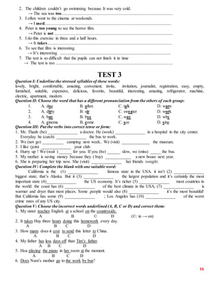 16
2. The children couldn’t go swimming because It was very cold.
→ The sea was too........................................................................................................
3. I often went to the cinema at weekends.
→ I used......................................................................................................................
4. Peter is too young to see the horror film.
→ Peter is not ..............................................................................................................
5. I do this exercise in three and a half hours.
→ It takes....................................................................................................................
6. To see that film is interesting.
→ It’s interesting. .......................................................................................................
7. The test is so difficult that the pupils can not finish it in time
→ The test is too .............................................................................................................
TEST 3
Question I: Underline the stressed syllables of these words:
lovely, bright, comfortable, amazing, convenient, invite, invitation, journalist, registration, easy, empty,
furnished, suitable, expensive, delicious, favorite, beautiful, interesting, amazing, refrigerator, machine,
electric, apartment, modern
Question II: Choose the word that has a different pronunciation from the others of each group:
1. A. dog B. often C. talk D. warn
2. A. dirty B. sir C. sweater D. work
3. A. buy B. bye C. way D. why
4. A. cinema B. come C. see D. sing
Question III: Put the verbs into correct tense or form:
1. Mr. Thanh (be) ______________ a doctor. He (work) ______________ in a hospital in the city center.
Everyday he (catch) ______________ the bus to work.
2. We (not go) __________ camping next week.. We (visit) _____________ the museum.
3. I like (join) ______________ your club.
4. Hurry up ! We (wait ) ______ for you. If you (be) ______ slow, we (miss) _____ the bus.
5. My mother is saving money because they ( buy) ____________ a new house next year.
6. She is preparing her trip now. She (visit) ______________ her friends tonight.
Question IV: Complete the blank with one suitable word:
California is the (1) ______________ famous state in the USA. it isn’t (2) ______________
biggest state; that’s Alaska. But it (3) ______________ the largest population and it’s certainly the most
important state (4)______________ the US economy. It’s richer (5) ______________ most countries in
the world. the coast has (6) ______________ of the best climate in the USA; (7) ______________ is
warmer and dryer than most places. Some ,people would also (8) ______________ it’s the most beautiful!
But California has some (9) ______________ ; Los Angeles has (10) ______________ of the worst
crime rates of any US city.
Question V: Choose the incorrect words underlined (A, B, C or D) and correct them:
1. My sister teaches English at a school on the countryside.
A B © D (©: in → on)
2. It takes Huy three hours doing this homework every day.
A B C D
3. How many does it cost to send this letter to China.
A B C D
4. My father has less days off than Tim’s father.
A B C D
5. Hoa playing the piano in her room at the moment.
A B C D
6. Does Nam’s mother go to the work by bus?
 