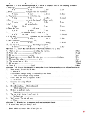17
A B C D
Question VI. Circle the best option (A, B, C or D) to complete each of the following sentences.
1. hurry up! ______________you be late for school.
A. if B. but C. and D. or
2. She is ______________ intelligent than her classmates.
A. much B. more C. fewer D. least
3. They have ______________ books than me.
A. long B. far C. often D. much
4. How ______________ you go to the cinema? – Once a week.
A. much B. so C. for D. as
5. He’s ______________ tall as his brother.
A. than B. so C. as D. very
6. Please let Tom ______________ with you.
A. to go B. going C. go D. goes
7. ______________ we go to the theater? – Yes, let’s.
A. Will B. Shall C. Do D. Should
8. If any body ______________ questions, ask me after class.
A. have B. have a C. has a D. has
9. Don’t make her ______________ sad.
A. to feel B. feel C. feeling D. to be
10. The boy is ill ______________ he can’t go to school.
A. because B. if C. so D. but
Question VII. Insert the correct form of the words in brackets: (2 ms)
9. The boy has …………..............…in solving the exercise. (Differ)
10. What is the …………..............…of the lake? (Deep)
11. He is a …………..............…writer. (fame)
12. Quang is a …………...… friend. He often gives …………............. to others. (Help)
13. My sister like going…………..............… a lot (shop)
14. This woman has very little …………..............… (School)
15. He is a post …………..............… ( Office)
16. Water is …………..............… liquid. (color)
Question VIII. Rewrite the sentences in a way that is has similar meaning to the original sentences:
1. Nhan is tired. He can’t fly his kites.
→ Nhan is so …………………..............................................…………………………..
2. I wish to have enough money. I want to buy a new house
→ I wish to have enough money so that……..........................…………………………..
3. I don’t think this book is expensive as it is.
→ This book is..................................................................................................................
4. to do this test is very difficult.
→ It’s.................................................................................................................................
5. He said something. I didn’t understand.
→ I didn’t understand......................................................................................................
6. He likes to read very much.
→ He enjoys......................................................................................................................
7. The bag is very heavy. I can’t carry it.
→ This bag is too ............................................................................................................
8. We’ll go out. The rain will stop
→ When............................................................................................................................
Question IX. Use the cues to complete each sentence of the letter:
1. I/ please/ that/ you/ your family/ well.
…………………………………………………………………………….......................
2. Here/ photo/ my family/ and/ let/ tell/ you/ us.
 