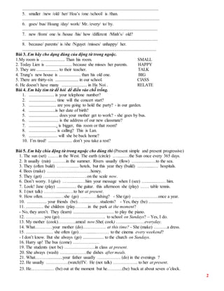 2
............................................................................................................................
5. smaller /new /old/ her/ Hoa’s /one /school/ is /than.
.............................................................................................................................
6. goes/ bus/ Hoang /day/ work/ Mr. /every/ to/ by.
...........................................................................................................................
7. new /from/ one /is /house /his/ how /different /Minh’s/ old?
...........................................................................................................................
8. because/ parents/ is /she /Nguyet /misses/ unhappy/ her.
..........................................................................................................................
Bài 3. Em hãy cho dạng đúng của động từ trong ngoặc.
1.My room is ...................... Than his room. SMALL
2. Today Lien is ........................ because she misses her parents. HAPPY
3. They are .................... to their teacher. TALK
4. Trung’s new house is .................... than his old one. BIG
5. There are thirty-six ..................... in our school. ClASS
6. He doesn’t have many ....................... in Ha Noi . RELATE
Bài 4. Em hãy tìm từ để hỏi để điền vào chỗ trống.
1. ....................... is your telephone number?
2. ......................... time will the concert start?
3. ......................... are you going to hold the party? - in our garden.
4. ........................is her date of birth?
5. ........................... does your mother get to work? - she goes by bus.
6. ........................... is the address of our new classmate?
7. .......................... is bigger, this room or that room?
8. ......................... is calling? This is Lan.
9. .......................... will she be back home?
10. I’m tired! ...................... don’t you take a rest?
Bài 5. Em hãy chia động từ trong ngoặc cho đúng thì (Present simple and present progressive)
1. The sun (set) …..…in the West. The earth (circle) ….......…the Sun once every 365 days.
2. It usually (rain) ………in the summer. Rivers usually (flow) …..............…to the sea.
3. They (often build) ………........ hotels, but this year they (build) …….......… hospitals.
4. Bees (make) …………………………honey.
5. They (get) …………………………on the scale now.
6. Don’t worry. I (give) …….........…him your message when I (see) …..........…… him.
7. Look! Jane (play) .................. the guitar. this afternoon she (play) …… table tennis.
8. I (not talk) ………...........…to her at present.
9. How often………....…she (go) …...……fishing? - She (go) ………………once a year.
10. .................. your friends (be)….............…students? - Yes, they (be) ......................
11. ................ the children (play………in the park at the moment?
- No, they aren’t. They (learn) ..................................... to play the piano.
12. ………….you (go)………………………….. to school on Sundays? – Yes, I do.
13. My mother (cook)…………ameal now.She( cook) …..............……everyday.
14. What…………your mother (do)……………. at this time? - She (make) ………a dress.
15. ......................... she often (go)……........……… to the cinema every weekend?
- I don’t know. But she always (go) ................... to the church on Sundays.
16. Hurry up! The bus (come) ………………
19. The students (not be) …………………in class at present.
20. She always (wash) ………………the dishes after meals.
21. What……….............your father usually ……………. (do) in the evenings ?
22. He usually ……………(watch)TV. He (not talk) …………….. to her at present.
23. He……….....… (be) out at the moment but he………..(be) back at about seven o’clock.
 
