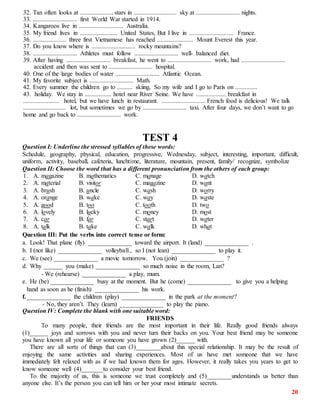 20
32. Tan often looks at ..................... stars in ........................... sky at ............................ nights.
33. ............................ first World War started in 1914.
34. Kangaroos live in ............................ Australia.
35. My friend lives in ........................ United States, But I live in ............................ France.
36. ..................... three first Vietnamese has reached ....................... Mount Everest this year.
37. Do you know where is ............................ rocky mountains?
38. ............................ Athletes must follow ............................ well- balanced diet.
39. After having ............................ breakfast, he went to ............................ work, had ............................
accident and then was sent to ............................ hospital.
40. One of the large bodies of water ............................ Atlantic Ocean.
41. My favorite subject is ............................ Math.
42. Every summer the children go to .......... skiing, So my wife and I go to Paris on ..............
43. holiday. We stay in ................. hotel near River Seine. We have ................... breakfast in
....................... hotel, but we have lunch in restaurant. ............................ French food is delicious! We talk
........................... lot, but sometimes we go by ............................ taxi. After four days, we don’t want to go
home and go back to ............................ work.
TEST 4
Question I: Underline the stressed syllables of these words:
Schedule, geography, physical, education, progressive, Wednesday, subject, interesting, important, difficult,
uniform, activity, baseball, cafeteria, lunchtime, literature, mountain, present, family/ recognize, symbolize
Question II: Choose the word that has a different pronunciation from the others of each group:
1. A. magazine B. mathematics C. manage D. watch
2. A. material B. visitor C. magazine D. want
3. A. brush B. uncle C. wash D. worry
4. A. orange B. wake C. way D. waste
5. A. good B. too C. tooth D. two
6. A. lovely B. lucky C. money D. most
7. A. car B. far C. start D. water
8. A. talk B. take C. walk D. what
Question III: Put the verbs into correct tense or form:
a. Look! That plane (fly) ______________ toward the airport. It (land) ______________ .
b. I (not like) ______________ volleyball., so I (not lean) ______________ to play it.
c. We (see) ______________ a movie tomorrow. You (join) ______________ ?
d. Why ______ you (make) ______________ so much noise in the room, Lan?
- We (rehearse) ______________ a play, mum.
e. He (be) ______________ busy at the moment. But he (come) ______________ to give you a helping
hand as soon as he (finish) ______________ his work.
f.______________ the children (play) ______________ in the park at the moment?
- No, they aren’t. They (learn) ______________ to play the piano.
Question IV: Complete the blank with one suitable word:
FRIENDS
To many people, their friends are the most important in their life. Really good friends always
(1)______ joys and sorrows with you and never turn their backs on you. Your best friend may be someone
you have known all your life or someone you have grown (2)______ with.
There are all sorts of things that can (3)________about this special relationship. It may be the result of
enjoying the same activities and sharing experiences. Most of us have met someone that we have
immediately felt relaxed with as if we had known them for ages. However, it really takes you years to get to
know someone well (4)_______to consider your best friend.
To the majority of us, this is someone we trust completely and (5)________understands us better than
anyone else. It’s the person you can tell him or her your most intimate secrets.
 
