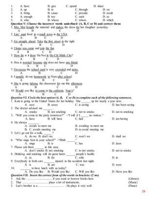 21
1. A. have B. give C. spend D. share
2. A. up B. in C. through D. on
3. A. bring B. cause C. provide D. result
4. A. enough B. too C. such D. so
5. A. who B. whose C. whom D. which
Question V: Choose the incorrect words underlined (A, B, C or D) and correct them:
1. Mrs. Mai bought the material and makes the dress for her daughter yesterday.
A B C D
2. Lizs’ aunt lived in a small town in the USA.
A B C D
3. Go straight ahead. Take the first street in the right.
A B C D
4. I hope you came and join the fun.
A B C D
5. How far is it from Ha Noi in Ho Chi Minh City?
A B C D
6. Hoa is worried because she does not have any friend.
A B C D
7. On recess the school yard is very crowded and noisy.
A B C D
8. I usually do my homework to Nam after school.
A B C D
9. She is going tidying the classroom for me this afternoon.
A B C D
10. Would you like to come to the cafeteria, Nga’s?
A B C D
Question VI. Circle the best option (A, B, C or D) to complete each of the following sentences.
1. Kate is going to the United States for her holiday. She ______ up for nearly a year now.
A. save B. saves C. is saving D. has been saving
2. The doctor advised me ______ .
A. smoke B. not smoking C. not to smoke D. not to smoking
3. “Will you come to the party tomorrow?” -“I will if I _____ no visitors.”
A. have B. will have C. had D. am having
4. He always _______ .
A. avoids to meet me B. avoiding to meet me
B. C. avoids meeting me D. to avoid meeting me
5. Let’s go out for a walk, _____ ?
A. do we B. don’t we C. won’t we D. shall we
6. “Who sings best in your school?” -“Minh _____.”
A. sings B. is C. has D. does
7. Please ask them ______ in this area.
A. don’t smoke B. not smoking C. to not smoke D. not to smoke
8. Drinking and smoking will do great harm ______ people’s health.
A. to B. for C. with D. in
9. Everybody in both cars _______ injured in the accident last night.
A. is B. are C. was D. were
10. _______ to have lunch with us today?
A. Do you like B. Would you like C. Will you like D. Have you like
Question VII. Insert the correct form of the words in brackets: (2 ms)
1. Ask the …………..............… if you want to borrow books here. (Library)
2. That …………..............… plays a lot of instruments. (Music)
3. Lan’s brother is a …………..............… . He plays it very well. (Piano)
 