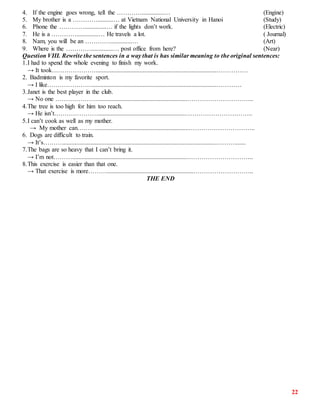 22
4. If the engine goes wrong, tell the …………..............… (Engine)
5. My brother is a …………..........… at Vietnam National University in Hanoi (Study)
6. Phone the …………..............… if the lights don’t work. (Electric)
7. He is a …………..............… He travels a lot. ( Journal)
8. Nam, you will be an …………..............… (Art)
9. Where is the …………..............… post office from here? (Near)
Question VIII. Rewrite the sentences in a way that is has similar meaning to the original sentences:
1.I had to spend the whole evening to finish my work.
→ It took………………….............................................................................……………
2. Badminton is my favorite sport.
→ I like…………………................................................................................…………
3.Janet is the best player in the club.
→ No one …………………........................................................…………………………..
4.The tree is too high for him too reach.
→ He isn’t…………………........................................................…………………………..
5.I can’t cook as well as my mother.
→ My mother can………...........................................................…………………………..
6. Dogs are difficult to train.
→ It’s………..................................................................................................……….......
7.The bags are so heavy that I can’t bring it.
→ I’m not……….........................................................................…………………………..
8.This exercise is easier than that one.
→ That exercise is more……….......................................................………………………..
THE END
 