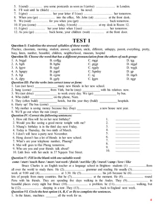 4
5. I (send) ………… you some postcards as soon as I (arrive) ……………… in London.
6. I’ll wait until he (finish) ……………………… his novel.
7. I (give) ………………… her your letter if I (see) ……………………… her tomorrow.
8. When you (go) …………… into the office, Mr. John (sit) ………… at the front desk.
9. We (wait) …………… for you when you (get) ……………………… back tomorrow.
10. If you (come) ……………… today, I (work) ……………… at my desk in Room 12.
11. I (give) …………… her your letter when I (see) …………………… her tomorrow.
12. As you (go) ………… back home, your children (wait) ………… at the front door.
TEST 1
Question I: Underline the stressed syllables of these words:
Practice, classmate, morning, student, answer, question, uncle, different, unhappy, parent, everything, pretty,
busy, listen, number, beautiful, children, neighborhood, museum, hospital
Question II: Choose the word that has a different pronunciation from the others of each group:
1. A. bread B. coffee C. meat D. tea
2. A. bath B. bathe C. great D. stead
3. A. leave B. read C. ready D. week
4. A. hungry B. pupil C. Sunday D. up
5. A. but B. come C. so D. much
6. A. dirty B. early C. learn D. near
Question III: Put the verbs into correct tense or form:
1. Lan (not have) ______________ many new friends in her new school.
2. hung (come) ___________ from Vinh, but he (stay) ___________ with his relatives now.
3. We (not drive) ______________ to work every day. We (go) ______________ by bus.
4. Who (talk0 ______________ on the phone, Nam.
5. They (often build) ___________ hotels, but this year they (build) ___________ hospitals.
6. Hurry up! The bus (come) ______________.
7. My mother is saving money because they (buy) ______________ a new house next year.
8. We’ll go out when the rain (stop) ______________
Question IV: Correct the following sentences:
1. How old Hoa will be on her next birthday?
2. Would you like seeing a good movie tonight with me?
3. Nhung’s birthday is in the third day next Friday.
4. Today is Thursday, the two ninth of March.
5. I don’t will have a party next November.
6. Hong doesn’t has a lot of friends in her new school.
7. What’s are your telephone number, Phuong?
8. Mai will goes to Hai Phong tomorrow.
9. Who are you and your friends talk about?
10. Linh lives with her uncle in 37 Nguyen Trai Street.
1. ..............................
2. ..............................
3. ...............................
4. ..............................
5. ..............................
6. ..............................
7. ..............................
8. ..............................
9. ..............................
10. ..............................
Question V: Fill in the blank with one suitable word:
come / start / teach /have / meet / not work / finish / not like / fly / travel / camp / love / like
Bruce Charles is an English teacher at a language school in Brighton- students (1) ......................from
all over the world to study there. He (2).......................... grammar and reading. He usually (3).........................
work at 9.00 and (4).......................... at 3.30. He (5).......................... his job because he (6)..........................
lots of people from many countries. But he (7).......................... at the moment. He (8).......................... round
Peru with his friends. They are spending five days walking in the Andes. They (9).......................... in
beautiful places every night but Bruce (10).......................... a problem. he (11).......................... walking, but
he (12).......................... sleeping in a tent .They (13).......................... back to England next week.
Question VI. Circle the best option (A, B, C or D) to complete the sentences.
1. In the future, machines _______ all the work for us.
 