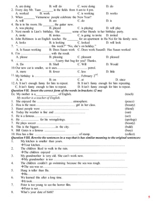 5
A. are doing B. will do C. were doing D. do
2. Every day Mr. Tuan _______ in the fields from 6 am to 4 pm.
A. worked B. work C. is working D. works
3. When _______ Vietnamese people celebrate the New Year?
A. will B. are C. do D. is
4. Ba is in his room. He _______ the guitar now.
A. was playing B. played C. is playing D. will play
5. Next month is Lien’s birthday. She _______ some of her friends to her birthday party.
A. invite B. invites C. is going to invite D. invited
6. John Robinson is an English teacher. He _______ for an apartment in Ha Noi for his family now.
A. looks B. is looking C. looked D. will look
7. “………………………….. this week?” “No, she’s on holiday.”
A. Is Susan working B. Does Susan work C. Does work SusanD. Has Susan worked
8. I’m ……………………….. with the result.
A. please B. pleasing C. pleasant D. pleased
9. . ……………………………… I carry that bag for you? Thanks.
A. Do B. Shall C. Will D. Would
10.Our new car is smaller, so it uses……………………….. petrol.
A. more B. fewer C. less D. little
11. My birthday is …………………………………….. February 2
nd.
A. in B. on C. at D. since
12.A. It isn’t enough funny for him to repeat. B. It isn’t funny enough for him repeating.
C. It isn’t funny enough to him to repeat. D. It isn’t funny enough for him to repeat.
Question VII. Insert the correct form of the words in brackets: (2 ms)
Ex: My mother is a______________ of English. (teach)
My mother is a teacher of English.
1. She enjoyed the ……………………………. atmosphere. (peace)
2. Hoa is the most……………………….………. girl in her class. (beauty)
3. Hanoi people were ………………………………………. (friend)
4. Today the weather is fine and ………..………………. (sun)
5. He is a famous……………………. (act)
6. He ....................... for his wrongdoings. (apology)
7. He plays soccer …………..............……….……… (beauty)
8. This is the biggest……………..in the city. (build)
9. Bill Gates is a famous .......................... (busy)
10. Hoa has a fine …………..............……….……… of stamp. (collect)
Question VIII. Rewrite the sentences in a way that is has similar meaning to the original sentences:
1. My kitchen is smaller than yours.
Your kitchen…………….…..................................................…………………….
2. The children liked to walk in the rain.
The children enjoyed ………………….............................………………………..
3. My grandmother is very old. She can’t work now.
My grandmother is too ………..........................................………………………
4. The children couldn’t go swimming because the sea was rough.
The sea was so………………….......................……………………………………
5. Hung is taller than Ba.
Ba…………………...................................……………………………………….
6. We learned this after a long time.
It took……………………….....................……………..……………………….
7. Peter is too young to see the horror film.
Peter is not…………........................…………………………………………...
8. What’s your date of birth?
 