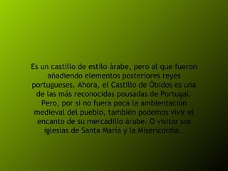 Es un castillo de estilo árabe, pero al que fueron añadiendo elementos posteriores reyes portugueses. Ahora, el Castillo de Óbidos es una de las más reconocidas pousadas de Portugal. Pero, por si no fuera poca la ambientación medieval del pueblo, también podemos vivir el encanto de su mercadillo árabe. O visitar sus iglesias de Santa María y la Misericordia.  