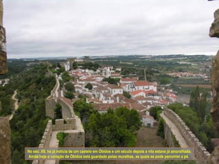 No séc. XII, há já notícia de um castelo em Óbidos e um século depois a vila estava já amuralhada.
Ainda hoje o coração de Óbidos está guardado pelas muralhas, as quais se pode percorrer a pé.
 