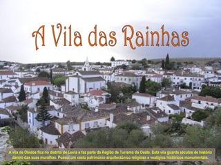 A vila de Óbidos fica no distrito de Leiria e faz parte da Região de Turismo do Oeste. Esta vila guarda séculos de história
  dentro das suas muralhas. Possui um vasto património arquitectónico religioso e vestígios históricos monumentais.
 