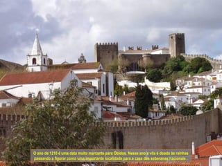 O ano de 1210 é uma data muito marcante para Óbidos. Nesse ano a vila é doada às rainhas
passando a figurar como uma importante localidade para a casa das soberanas nacionais .
 