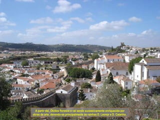 A partir daí, Óbidos floresce e vai sendo sucessivamente enriquecida por
obras de arte, devendo-se principalmente às rainhas D. Leonor e D. Catarina .
 