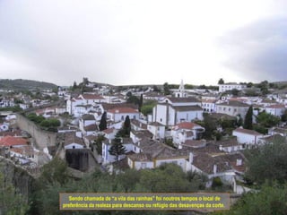 Sendo chamada de “a vila das rainhas” foi noutros tempos o local de
preferência da realeza para descanso ou refúgio das desavenças da corte.
 