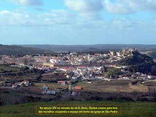 No século XIV no reinado do rei D. Dinis, Óbidos cresce para fora
das muralhas ocupando o espaço em torno da igreja de São Pedro .
 