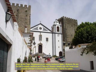 Igreja de São Tiago. Inicialmente era um templo medieval e ligado à Alcáçova. No ano
de1186 é mandado reedificar por D. Sancho I, ficando o templo com três naves e com
       a entrada principal a comunicar directamente com o interior do castelo .
 