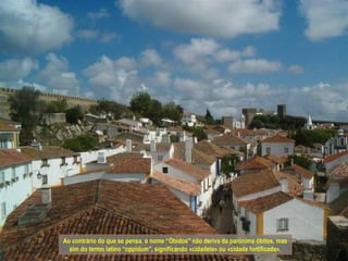 Ao contrário do que se pensa, o nome “Óbidos” não deriva da parónima óbitos, mas
  sim do termo latino “oppidum”, significando «cidadela» ou «cidade fortificada».
 