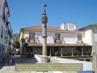 Pelourinho da vila. Construído em granito apresenta em uma das faces o escudo com as
 armas reais. Na outra o camaroeiro que a rainha D. Leonor doou à vila, em memória de
  quando os pescadores lhe trouxeram numa rede o filho morto num acidente de caça.
 