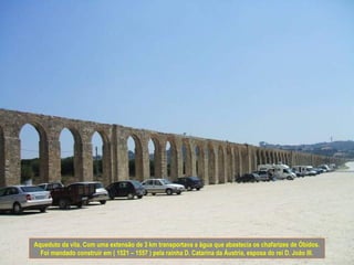 Aqueduto da vila. Com uma extensão de 3 km transportava a água que abastecia os chafarizes de Óbidos.
  Foi mandado construir em ( 1521 – 1557 ) pela rainha D. Catarina da Áustria, esposa do rei D. João III.
 