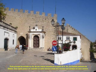 Porta principal de entrada na vila. No seu interior encontra-se a capela de N. Sra. da Piedade padroeira de
Óbidos. Esta capela possui um varandim ao estilo barroco e todo ele é forrado com azulejos em azul e branco .
 