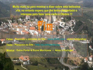 Muito mais há para mostrar e dizer sobre esta belíssima
       vila, no entanto espero que lhe tenha despertado o
            interesse para fazer uma visita a Óbidos !!!




Fotos : Pessoais e retiradas do Site : www.flickr.com (vários fotógrafos)

Texto : Pesquisa no Site : http://pt.wikipedia.org

Música : Dulce Ponte & Ennio Morricone – Amor a Portugal
 
